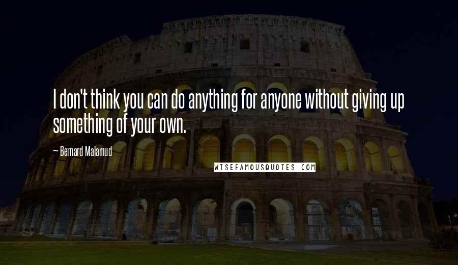 Bernard Malamud Quotes: I don't think you can do anything for anyone without giving up something of your own.