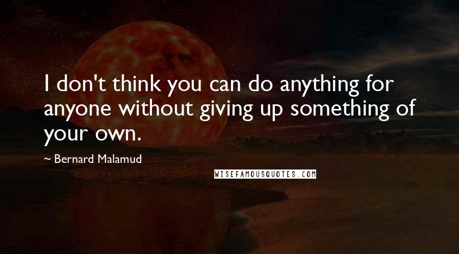 Bernard Malamud Quotes: I don't think you can do anything for anyone without giving up something of your own.