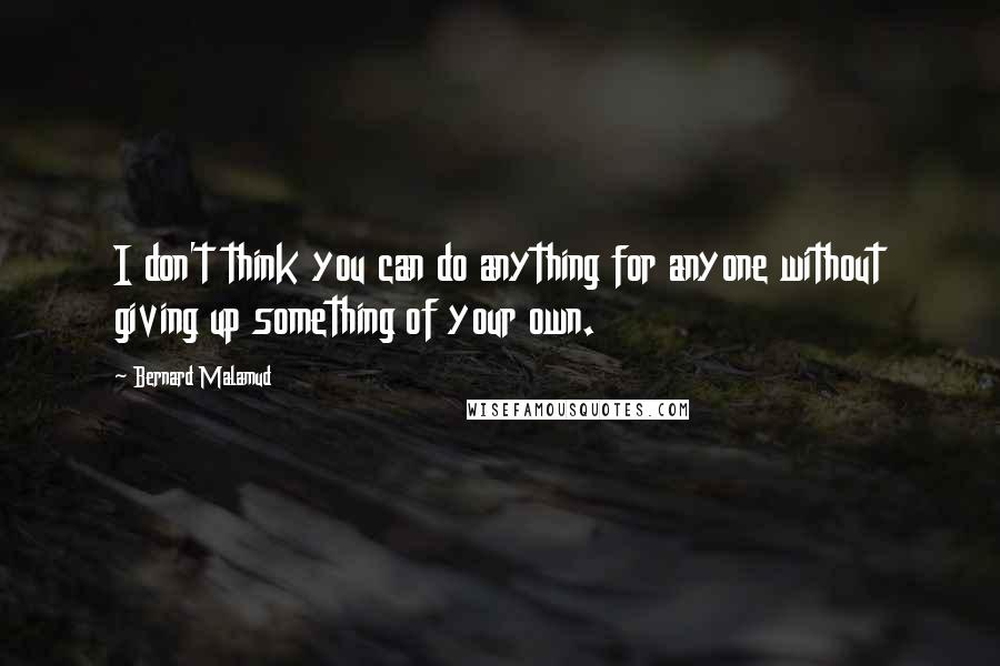 Bernard Malamud Quotes: I don't think you can do anything for anyone without giving up something of your own.