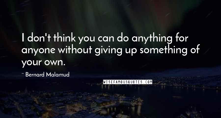 Bernard Malamud Quotes: I don't think you can do anything for anyone without giving up something of your own.
