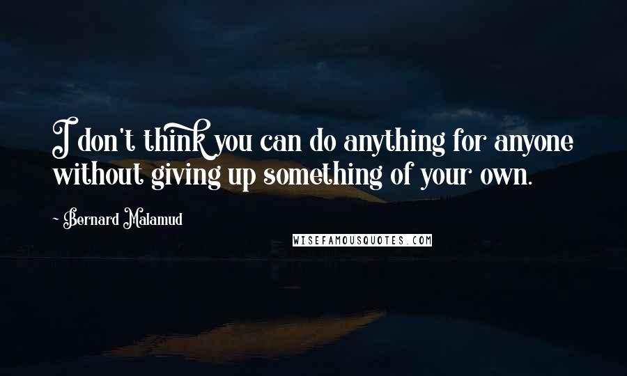 Bernard Malamud Quotes: I don't think you can do anything for anyone without giving up something of your own.