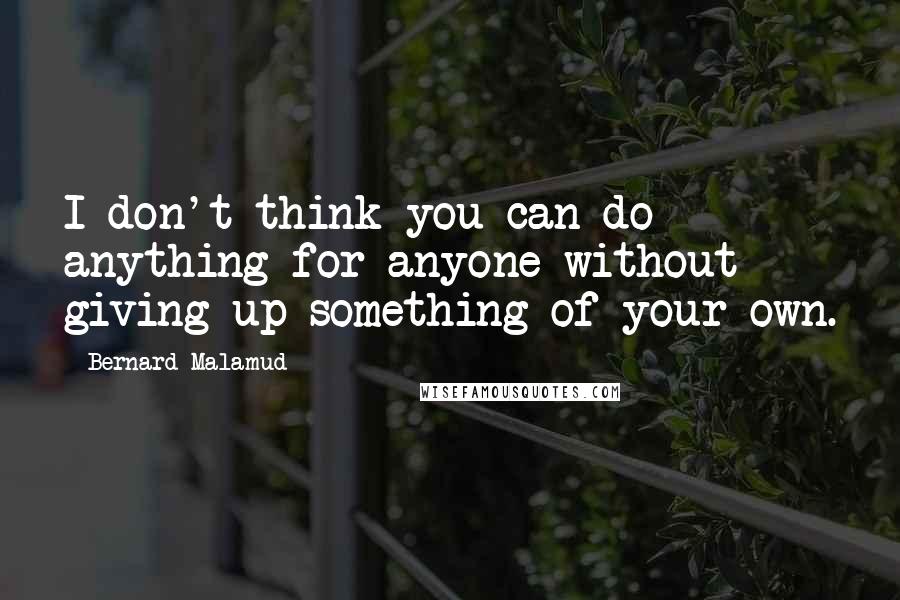 Bernard Malamud Quotes: I don't think you can do anything for anyone without giving up something of your own.