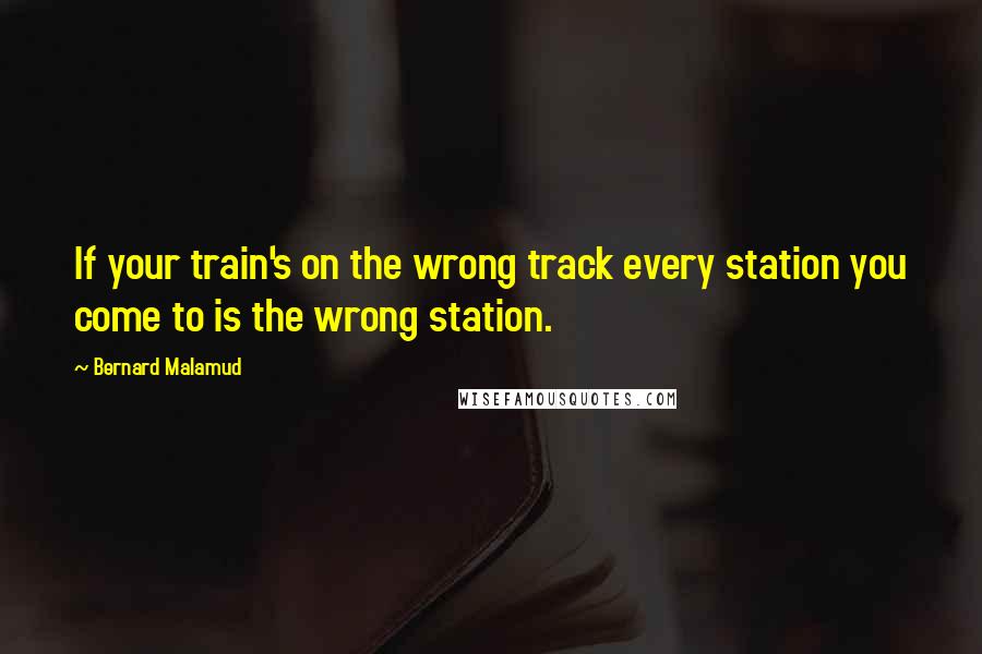 Bernard Malamud Quotes: If your train's on the wrong track every station you come to is the wrong station.