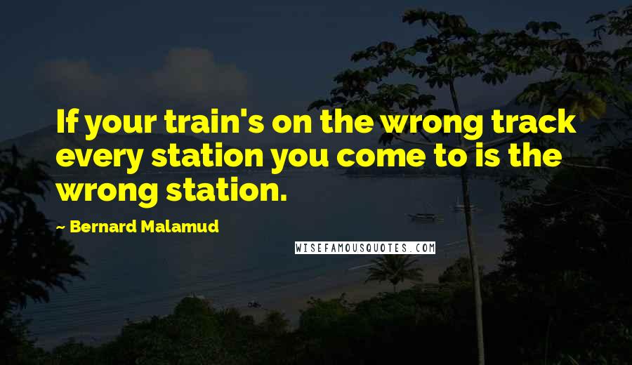 Bernard Malamud Quotes: If your train's on the wrong track every station you come to is the wrong station.