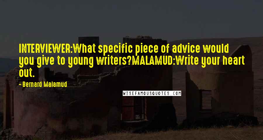 Bernard Malamud Quotes: INTERVIEWER:What specific piece of advice would you give to young writers?MALAMUD:Write your heart out.