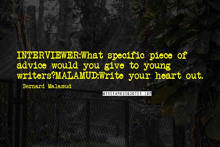 Bernard Malamud Quotes: INTERVIEWER:What specific piece of advice would you give to young writers?MALAMUD:Write your heart out.