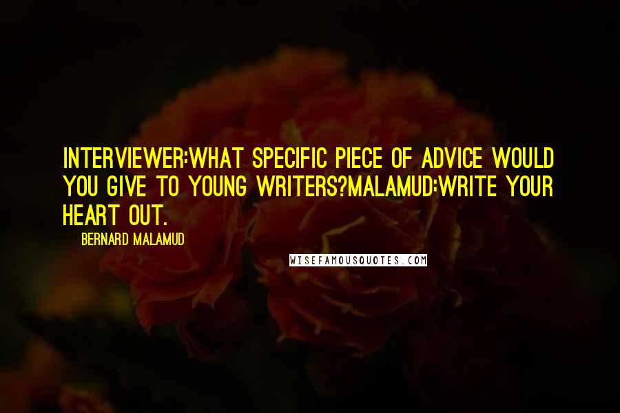 Bernard Malamud Quotes: INTERVIEWER:What specific piece of advice would you give to young writers?MALAMUD:Write your heart out.