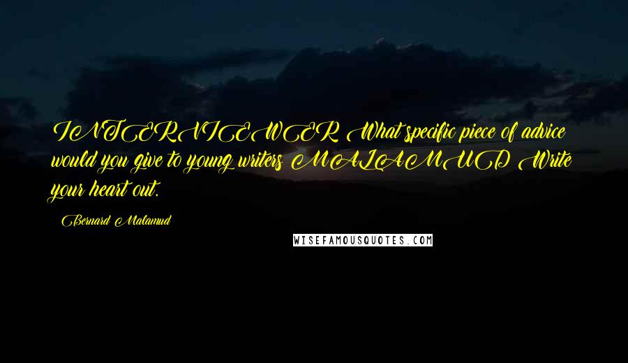Bernard Malamud Quotes: INTERVIEWER:What specific piece of advice would you give to young writers?MALAMUD:Write your heart out.