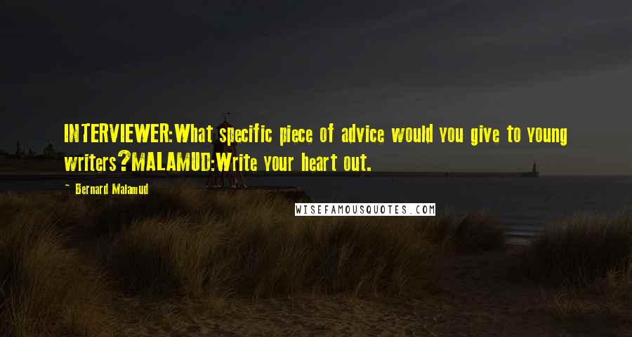 Bernard Malamud Quotes: INTERVIEWER:What specific piece of advice would you give to young writers?MALAMUD:Write your heart out.