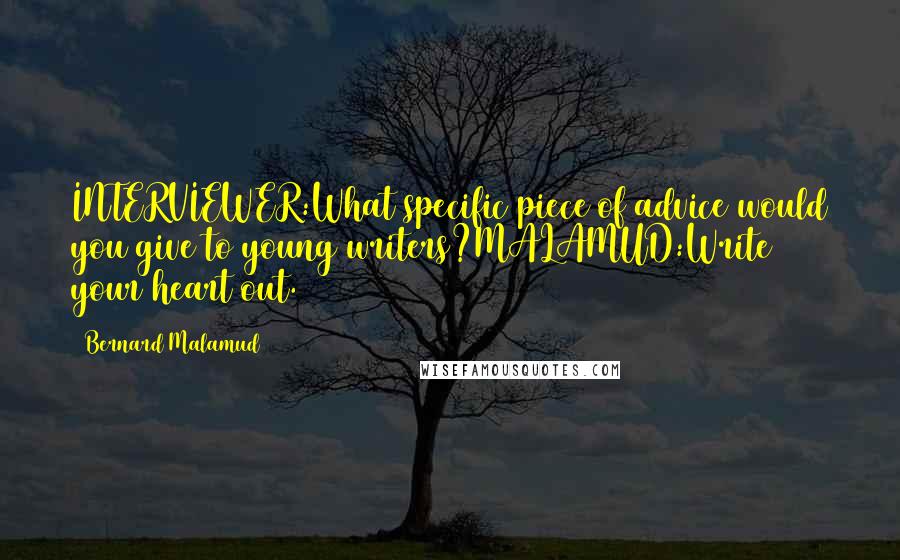 Bernard Malamud Quotes: INTERVIEWER:What specific piece of advice would you give to young writers?MALAMUD:Write your heart out.
