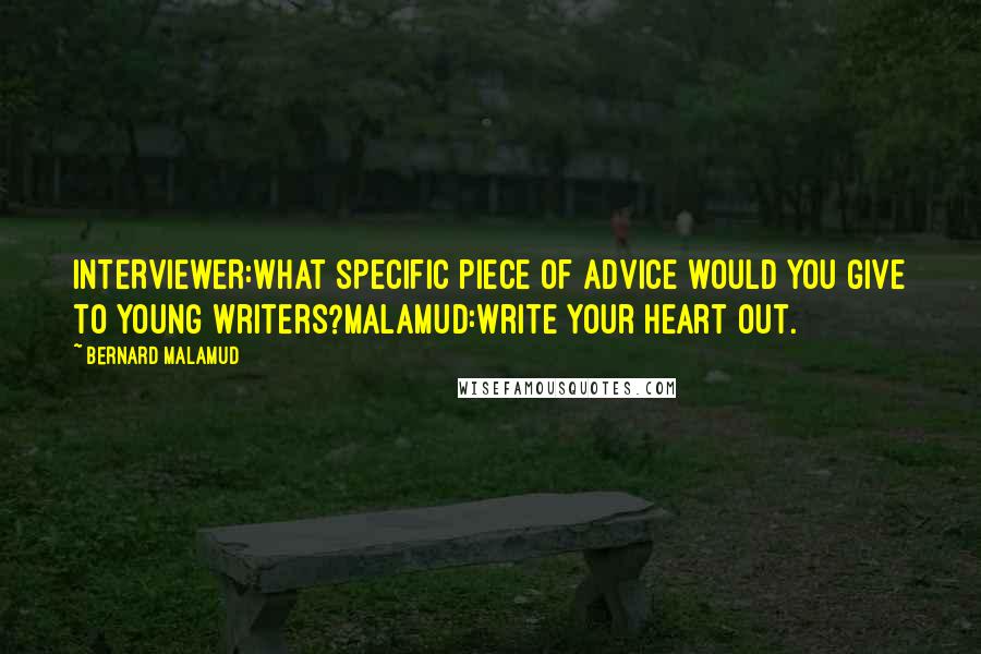 Bernard Malamud Quotes: INTERVIEWER:What specific piece of advice would you give to young writers?MALAMUD:Write your heart out.