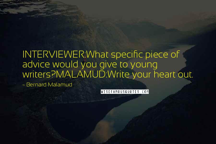 Bernard Malamud Quotes: INTERVIEWER:What specific piece of advice would you give to young writers?MALAMUD:Write your heart out.