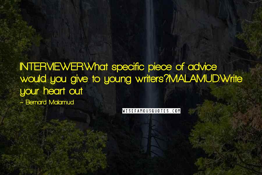 Bernard Malamud Quotes: INTERVIEWER:What specific piece of advice would you give to young writers?MALAMUD:Write your heart out.