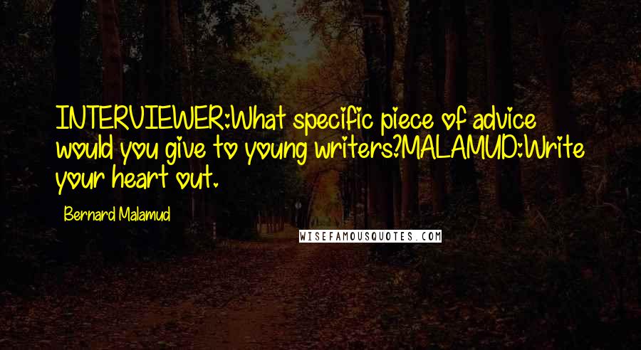 Bernard Malamud Quotes: INTERVIEWER:What specific piece of advice would you give to young writers?MALAMUD:Write your heart out.