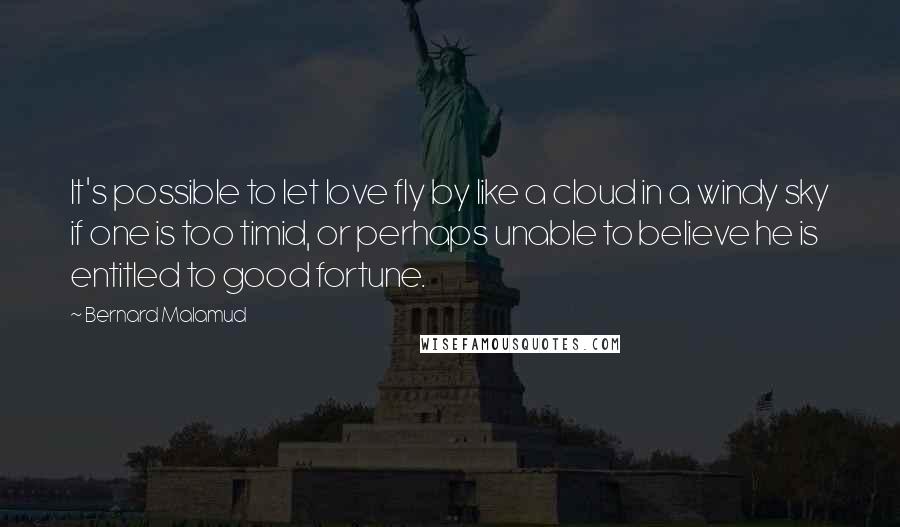 Bernard Malamud Quotes: It's possible to let love fly by like a cloud in a windy sky if one is too timid, or perhaps unable to believe he is entitled to good fortune.