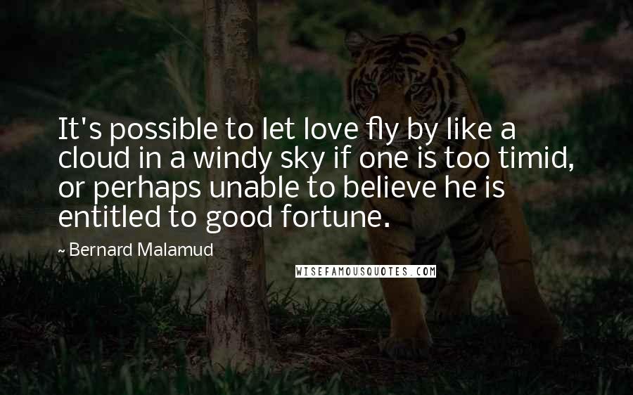 Bernard Malamud Quotes: It's possible to let love fly by like a cloud in a windy sky if one is too timid, or perhaps unable to believe he is entitled to good fortune.