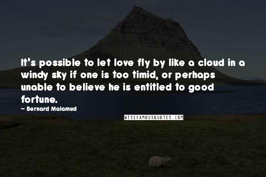 Bernard Malamud Quotes: It's possible to let love fly by like a cloud in a windy sky if one is too timid, or perhaps unable to believe he is entitled to good fortune.