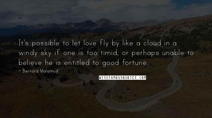 Bernard Malamud Quotes: It's possible to let love fly by like a cloud in a windy sky if one is too timid, or perhaps unable to believe he is entitled to good fortune.