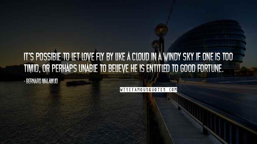 Bernard Malamud Quotes: It's possible to let love fly by like a cloud in a windy sky if one is too timid, or perhaps unable to believe he is entitled to good fortune.