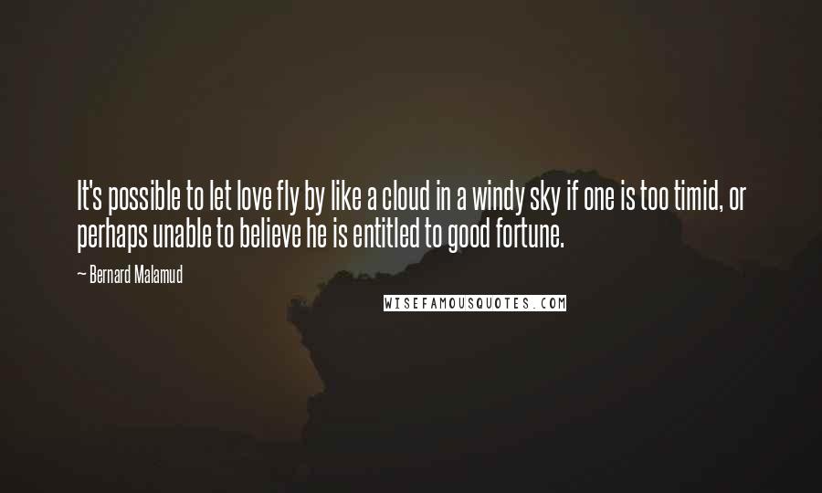 Bernard Malamud Quotes: It's possible to let love fly by like a cloud in a windy sky if one is too timid, or perhaps unable to believe he is entitled to good fortune.