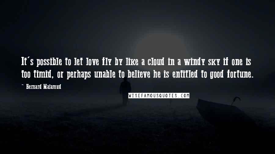 Bernard Malamud Quotes: It's possible to let love fly by like a cloud in a windy sky if one is too timid, or perhaps unable to believe he is entitled to good fortune.