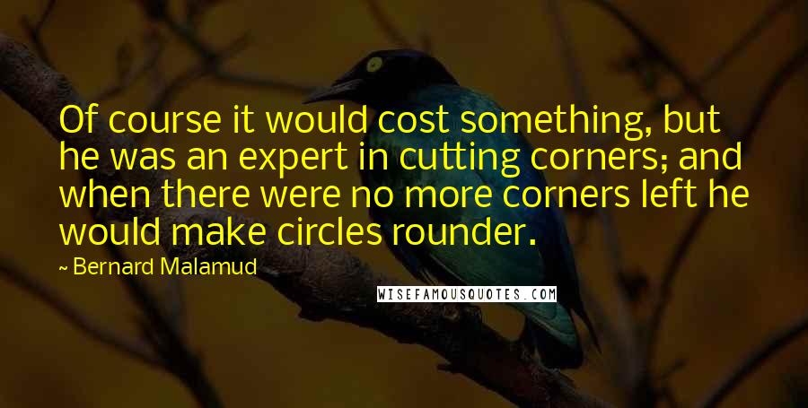 Bernard Malamud Quotes: Of course it would cost something, but he was an expert in cutting corners; and when there were no more corners left he would make circles rounder.