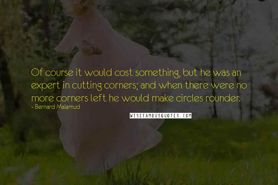 Bernard Malamud Quotes: Of course it would cost something, but he was an expert in cutting corners; and when there were no more corners left he would make circles rounder.
