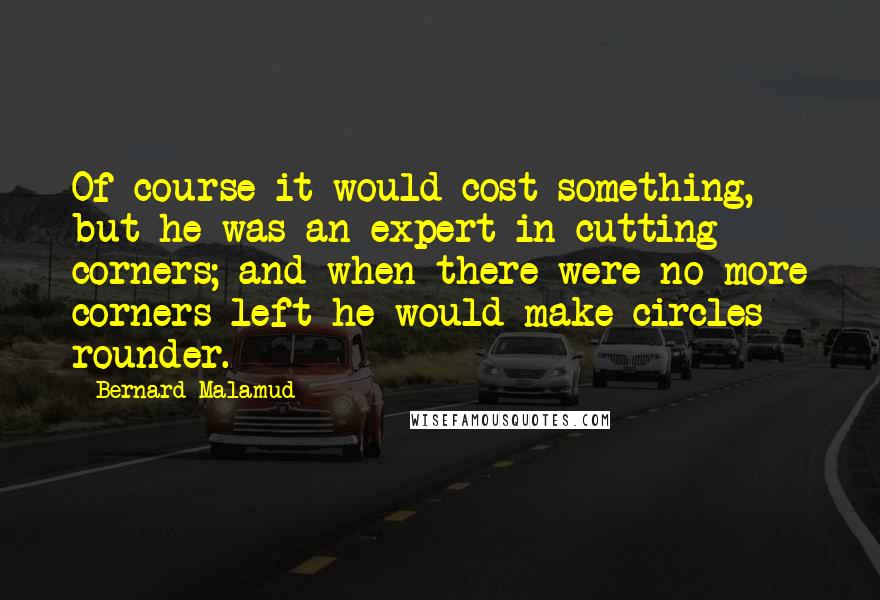 Bernard Malamud Quotes: Of course it would cost something, but he was an expert in cutting corners; and when there were no more corners left he would make circles rounder.