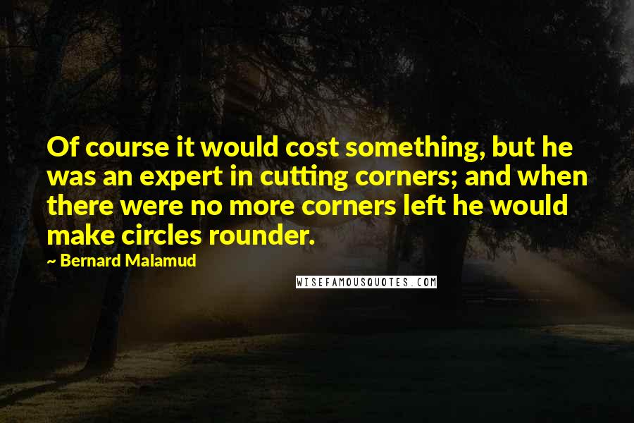 Bernard Malamud Quotes: Of course it would cost something, but he was an expert in cutting corners; and when there were no more corners left he would make circles rounder.