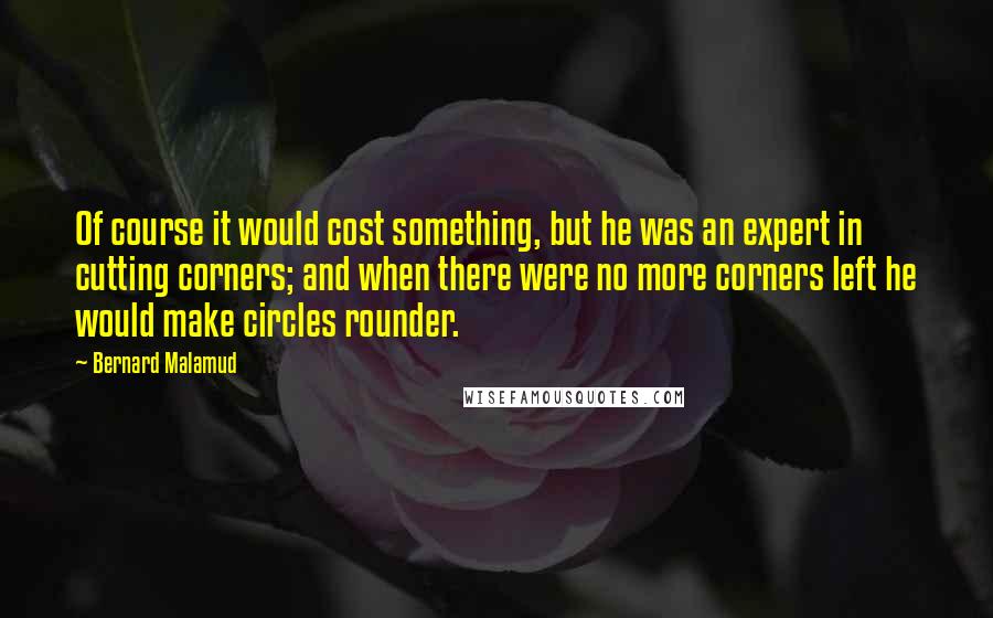 Bernard Malamud Quotes: Of course it would cost something, but he was an expert in cutting corners; and when there were no more corners left he would make circles rounder.