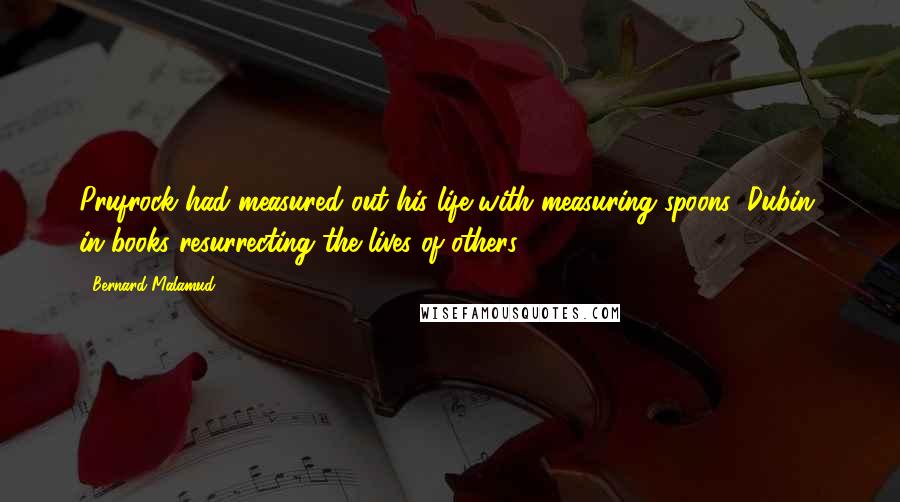 Bernard Malamud Quotes: Prufrock had measured out his life with measuring spoons; Dubin, in books resurrecting the lives of others.