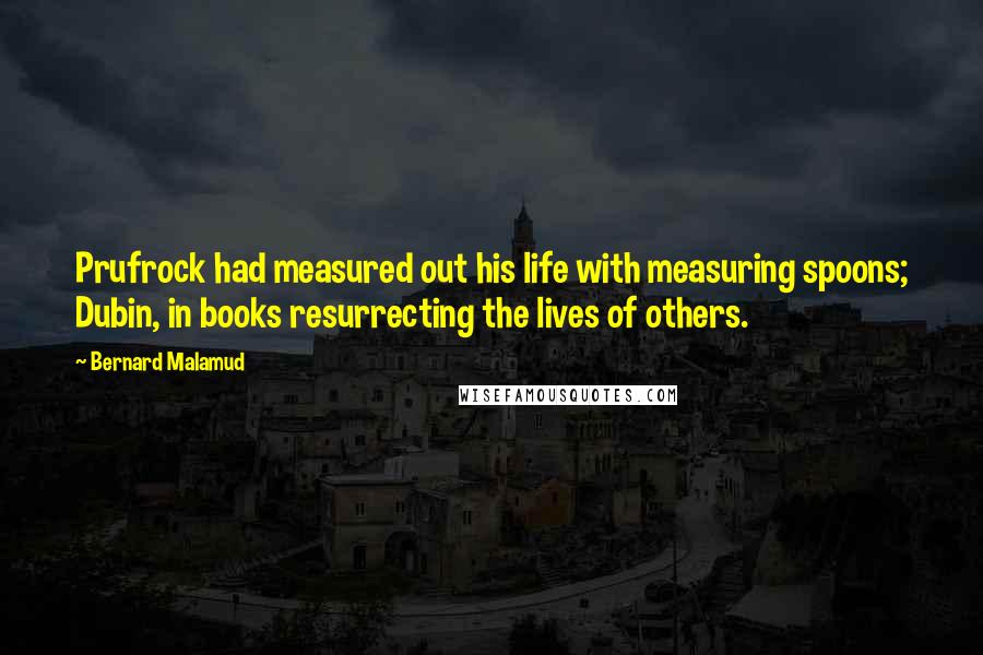 Bernard Malamud Quotes: Prufrock had measured out his life with measuring spoons; Dubin, in books resurrecting the lives of others.