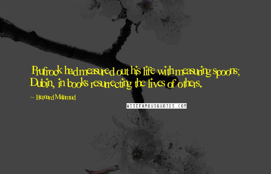 Bernard Malamud Quotes: Prufrock had measured out his life with measuring spoons; Dubin, in books resurrecting the lives of others.