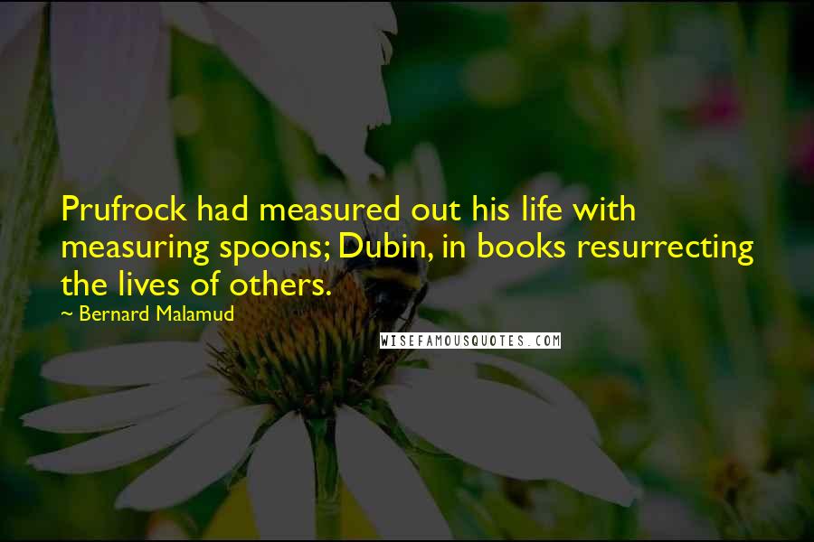 Bernard Malamud Quotes: Prufrock had measured out his life with measuring spoons; Dubin, in books resurrecting the lives of others.
