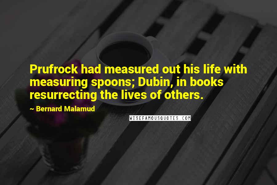 Bernard Malamud Quotes: Prufrock had measured out his life with measuring spoons; Dubin, in books resurrecting the lives of others.