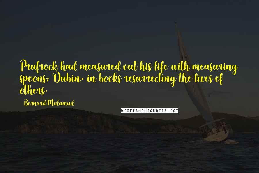 Bernard Malamud Quotes: Prufrock had measured out his life with measuring spoons; Dubin, in books resurrecting the lives of others.