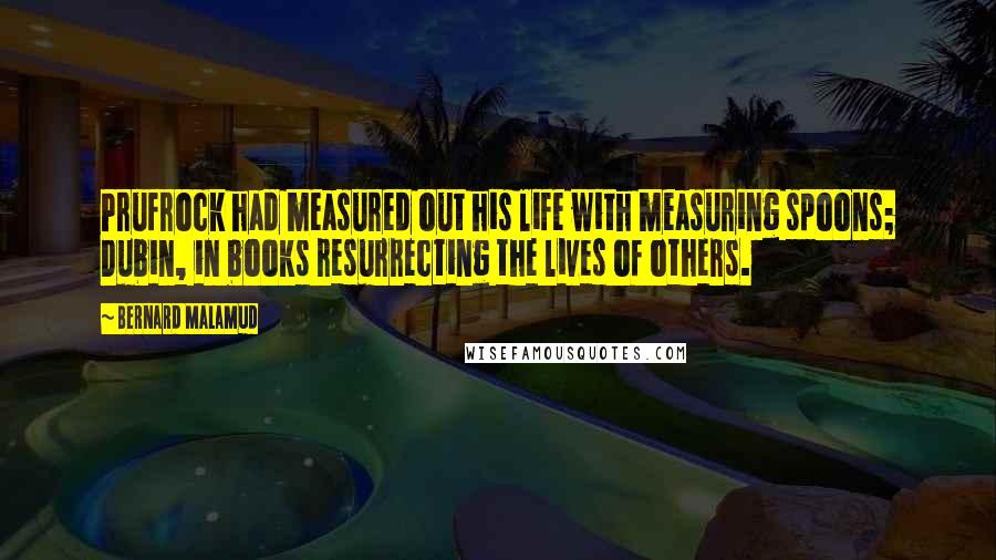 Bernard Malamud Quotes: Prufrock had measured out his life with measuring spoons; Dubin, in books resurrecting the lives of others.