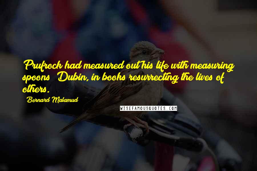 Bernard Malamud Quotes: Prufrock had measured out his life with measuring spoons; Dubin, in books resurrecting the lives of others.