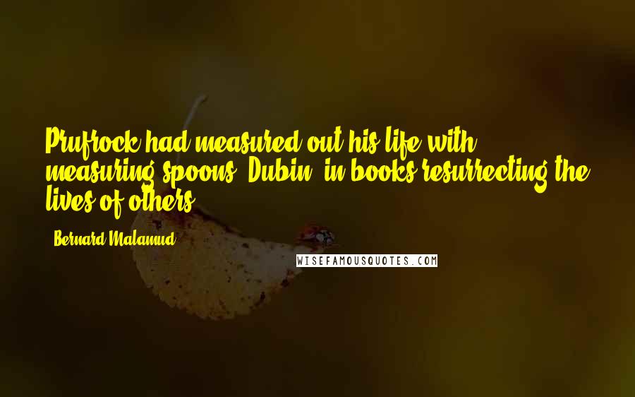 Bernard Malamud Quotes: Prufrock had measured out his life with measuring spoons; Dubin, in books resurrecting the lives of others.