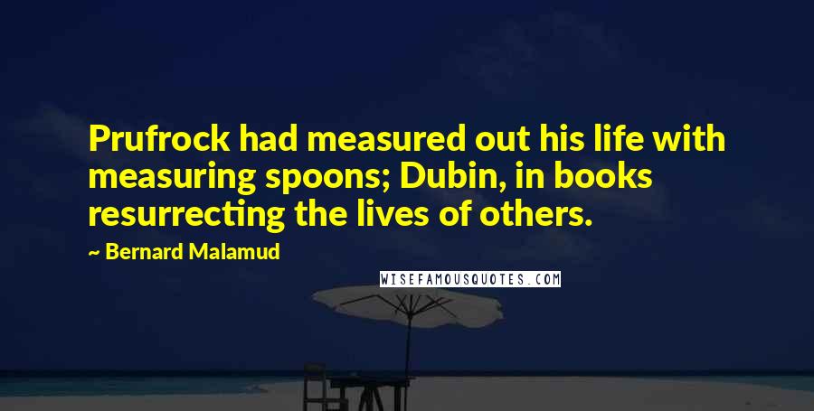 Bernard Malamud Quotes: Prufrock had measured out his life with measuring spoons; Dubin, in books resurrecting the lives of others.