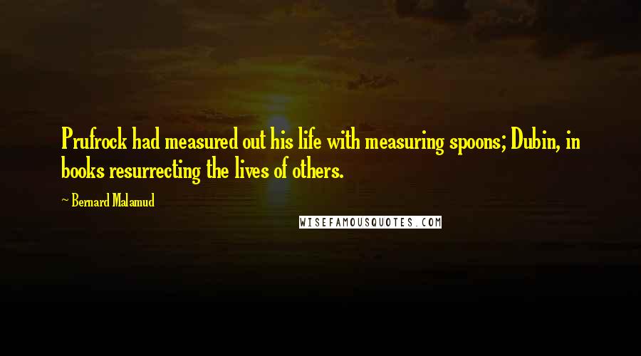 Bernard Malamud Quotes: Prufrock had measured out his life with measuring spoons; Dubin, in books resurrecting the lives of others.