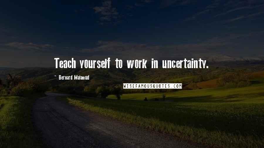 Bernard Malamud Quotes: Teach yourself to work in uncertainty.