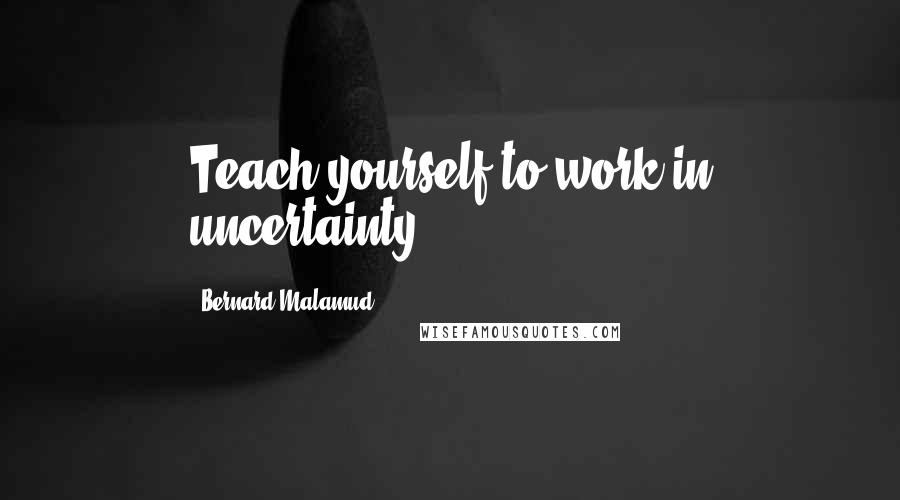 Bernard Malamud Quotes: Teach yourself to work in uncertainty.