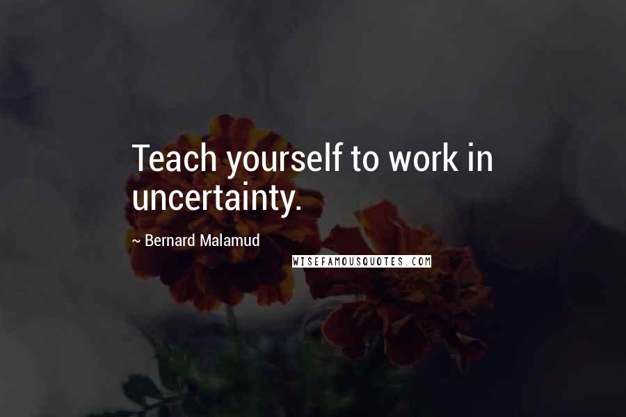 Bernard Malamud Quotes: Teach yourself to work in uncertainty.