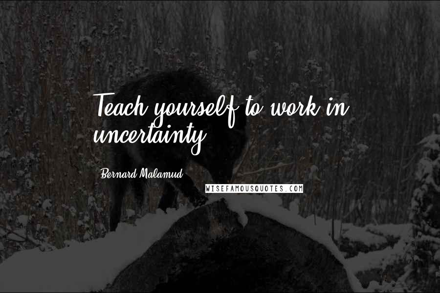 Bernard Malamud Quotes: Teach yourself to work in uncertainty.