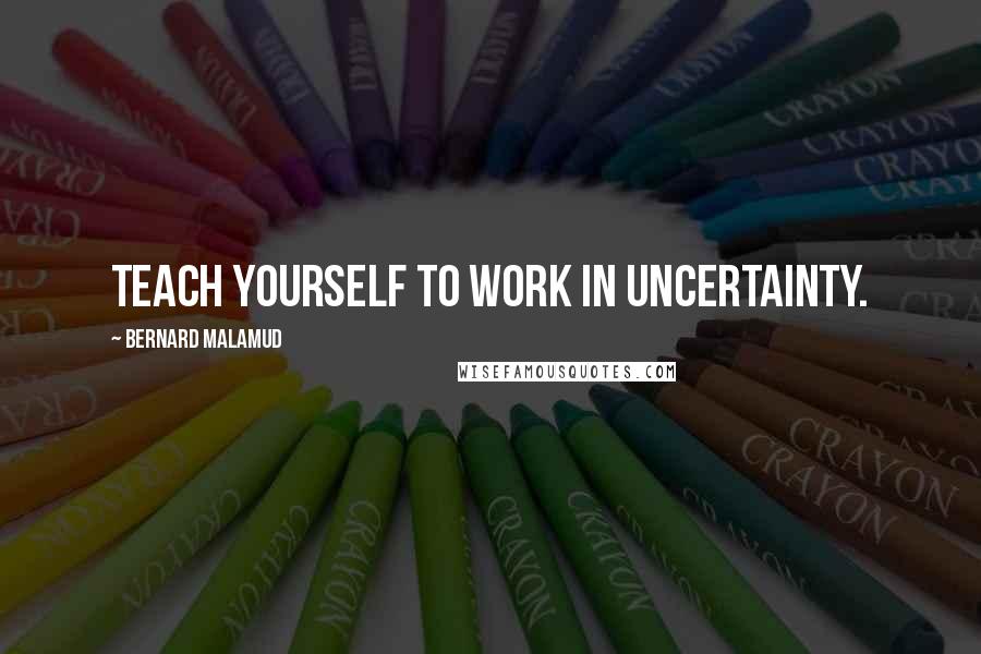 Bernard Malamud Quotes: Teach yourself to work in uncertainty.