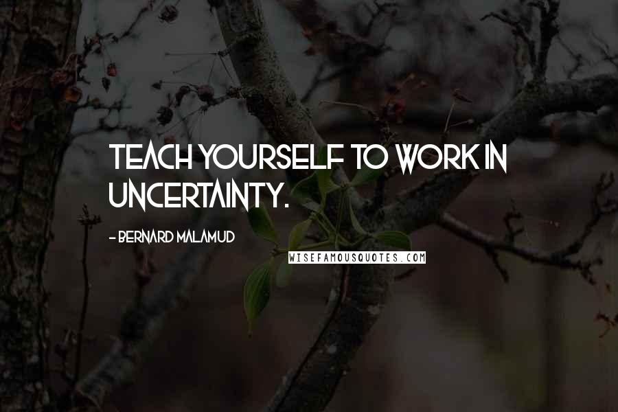 Bernard Malamud Quotes: Teach yourself to work in uncertainty.