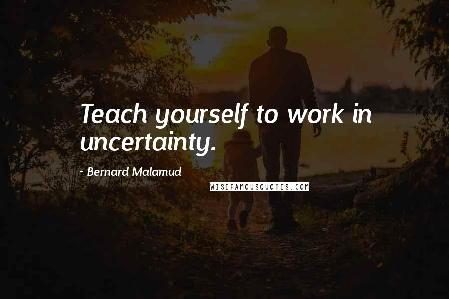 Bernard Malamud Quotes: Teach yourself to work in uncertainty.