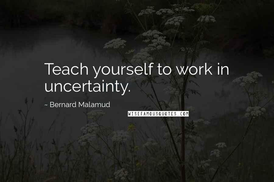Bernard Malamud Quotes: Teach yourself to work in uncertainty.
