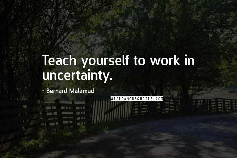 Bernard Malamud Quotes: Teach yourself to work in uncertainty.